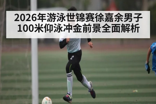 2026年游泳世锦赛徐嘉余男子100米仰泳冲金前景全面解析